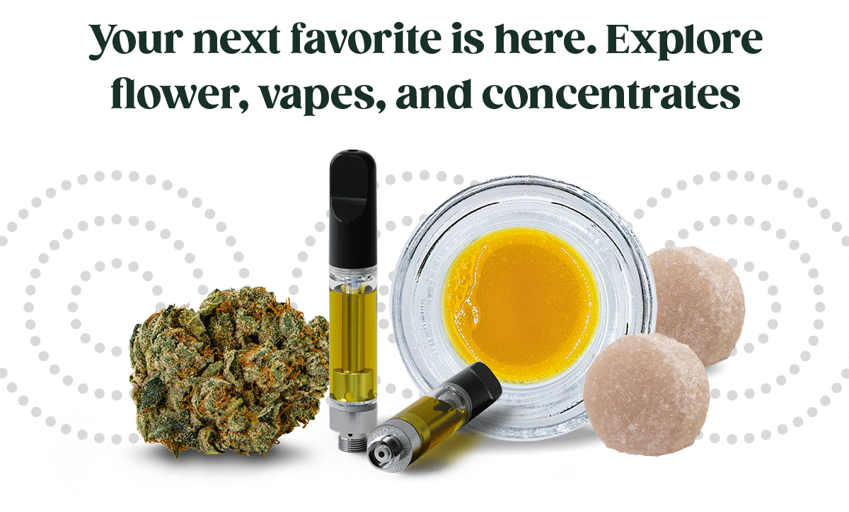 Your next favorite is here. Explore flower, vapes, and concentrates.