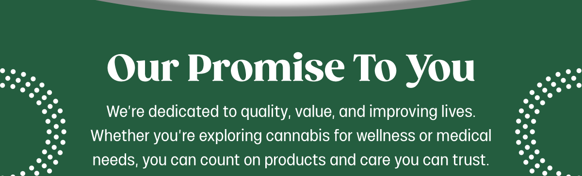 Our Promise To You We're dedicated to quality, value, and improving lives. Whether you're exploring cannabis for wellness or medical needs, you can count on products and care you can trust.